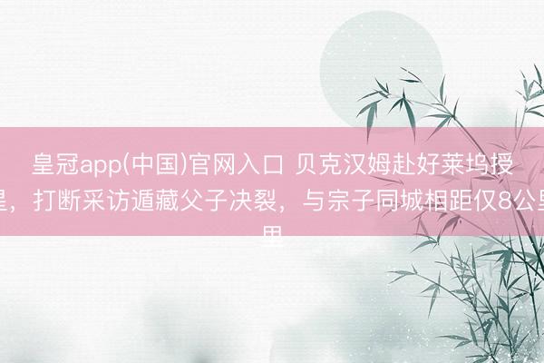 皇冠app(中国)官网入口 贝克汉姆赴好莱坞授星，打断采访遁藏父子决裂，与宗子同城相距仅8公里