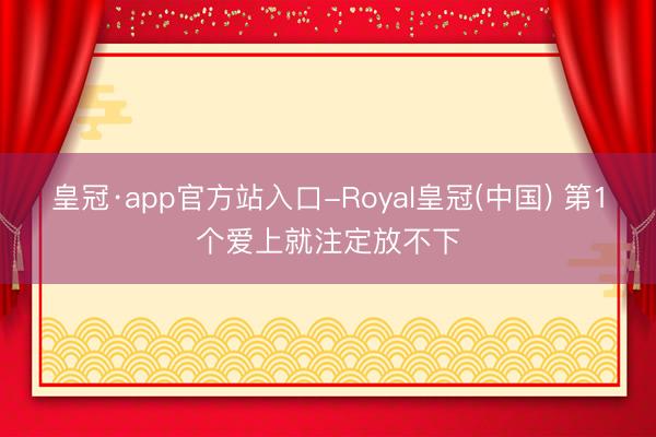 皇冠·app官方站入口-Royal皇冠(中国) 第1个爱上就注定放不下