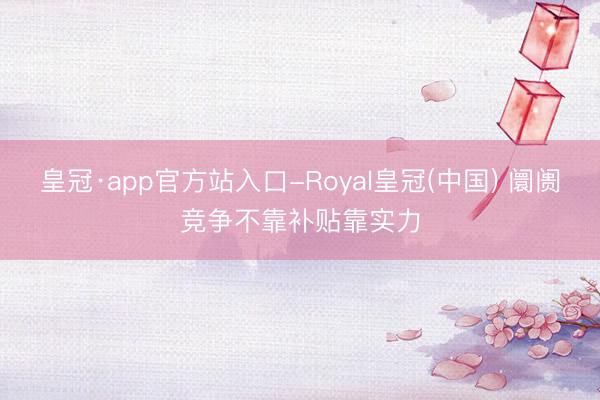 皇冠·app官方站入口-Royal皇冠(中国) 阛阓竞争不靠补贴靠实力