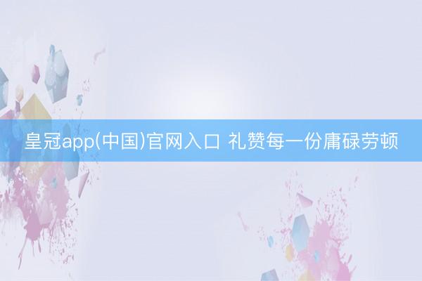 皇冠app(中国)官网入口 礼赞每一份庸碌劳顿