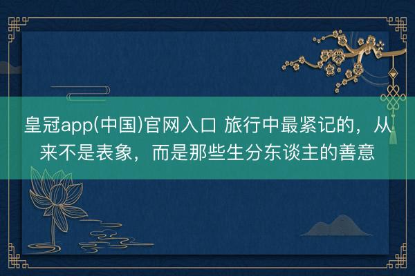 皇冠app(中国)官网入口 旅行中最紧记的,从来不是表象,而是那些生分东谈主的善意