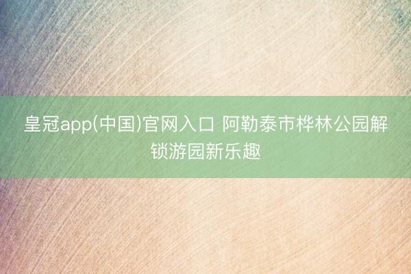 皇冠app(中国)官网入口 阿勒泰市桦林公园解锁游园新乐趣