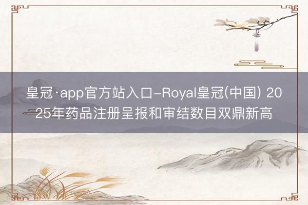 皇冠·app官方站入口-Royal皇冠(中国) 2025年药品注册呈报和审结数目双鼎新高