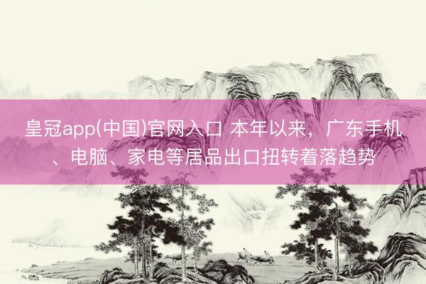 皇冠app(中国)官网入口 本年以来，广东手机、电脑、家电等居品出口扭转着落趋势