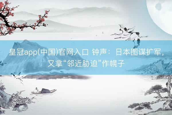 皇冠app(中国)官网入口 钟声：日本图谋扩军，又拿“邻近胁迫”作幌子