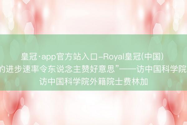 皇冠·app官方站入口-Royal皇冠(中国) “中国科技水平的进步速率令东说念主赞好意思”——访中国科学院外籍院士费林加