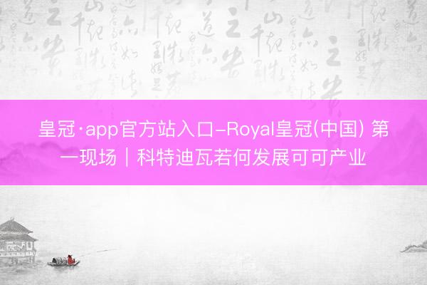 皇冠·app官方站入口-Royal皇冠(中国) 第一现场｜科特迪瓦若何发展可可产业