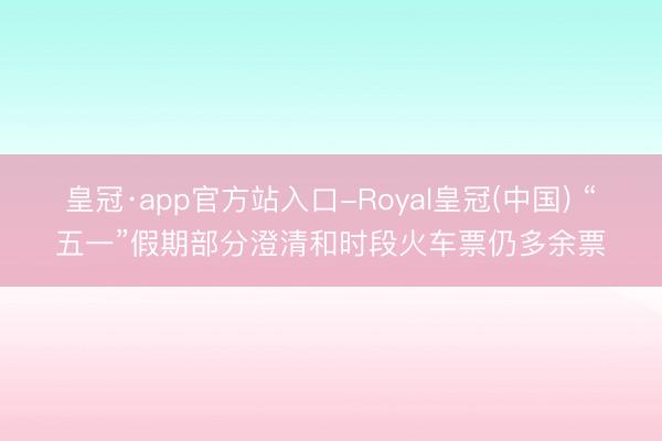 皇冠·app官方站入口-Royal皇冠(中国) “五一”假期部分澄清和时段火车票仍多余票
