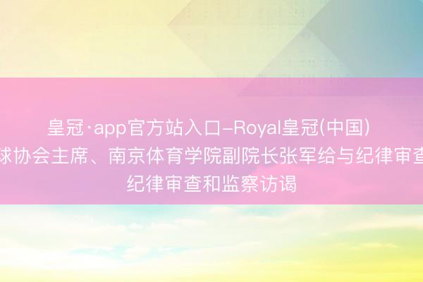 皇冠·app官方站入口-Royal皇冠(中国) ​中国羽毛球协会主席、南京体育学院副院长张军给与纪律审查和监察访谒