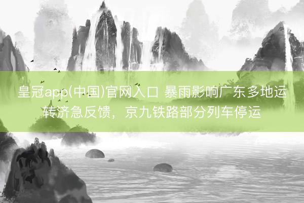 皇冠app(中国)官网入口 暴雨影响广东多地运转济急反馈，京九铁路部分列车停运