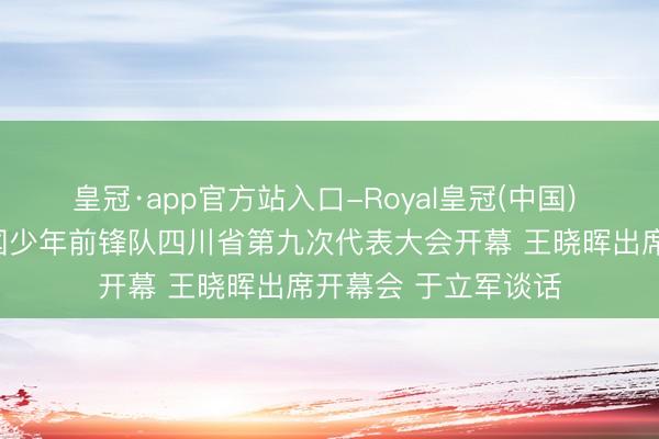 皇冠·app官方站入口-Royal皇冠(中国) 四川新闻联播丨中国少年前锋队四川省第九次代表大会开幕 王晓晖出席开幕会 于立军谈话