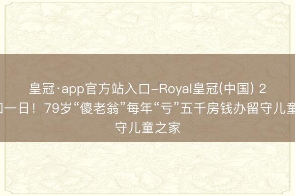 皇冠·app官方站入口-Royal皇冠(中国) 21年如一日！79岁“傻老翁”每年“亏”五千房钱办留守儿童之家