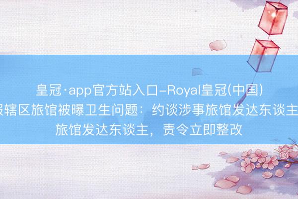 皇冠·app官方站入口-Royal皇冠(中国) 成齐高新区通报辖区旅馆被曝卫生问题：约谈涉事旅馆发达东谈主，责令立即整改