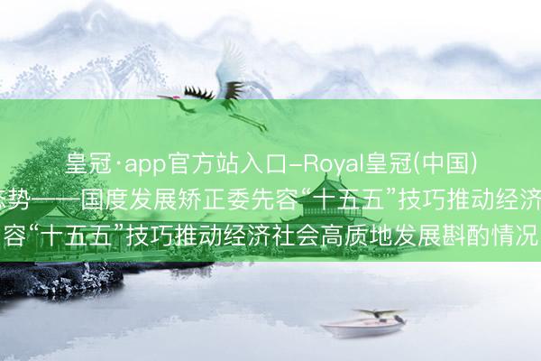 皇冠·app官方站入口-Royal皇冠(中国) 巩固拓展经济稳中向好态势——国度发展矫正委先容“十五五”技巧推动经济社会高质地发展斟酌情况