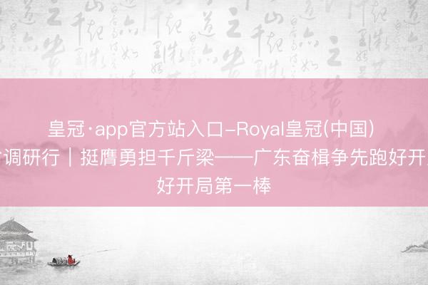 皇冠·app官方站入口-Royal皇冠(中国) 经济大省调研行|挺膺勇担千斤梁——广东奋楫争先跑好开局第一棒