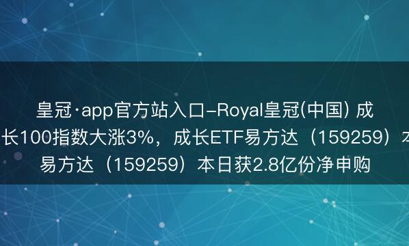 皇冠·app官方站入口-Royal皇冠(中国) 成长板块分解活跃，成长100指数大涨3%，成长ETF易方达（159259）本日获2.8亿份净申购