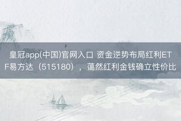 皇冠app(中国)官网入口 资金逆势布局红利ETF易方达（515180），蔼然红利金钱确立性价比