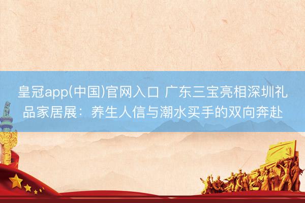 皇冠app(中国)官网入口 广东三宝亮相深圳礼品家居展:养生人信与潮水买手的双向奔赴