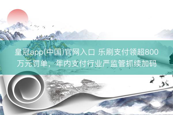 皇冠app(中国)官网入口 乐刷支付领超800万元罚单，年内支付行业严监管抓续加码