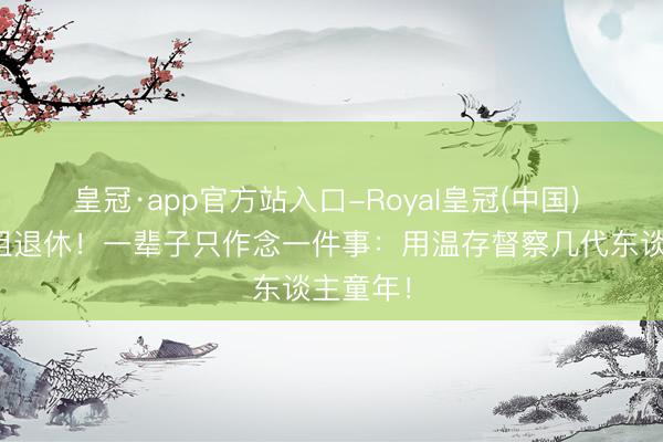 皇冠·app官方站入口-Royal皇冠(中国) 鞠萍姐姐退休！一辈子只作念一件事：用温存督察几代东谈主童年！