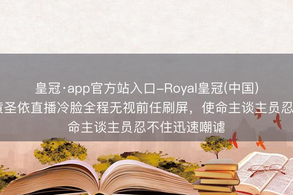 皇冠·app官方站入口-Royal皇冠(中国) 透澈毁坏！黄圣依直播冷脸全程无视前任刷屏，使命主谈主员忍不住迅速嘲谑