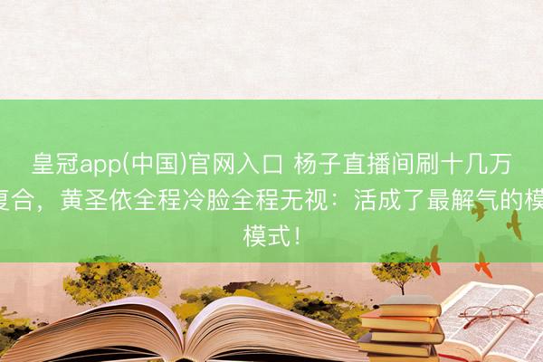 皇冠app(中国)官网入口 杨子直播间刷十几万求复合，黄圣依全程冷脸全程无视：活成了最解气的模式！