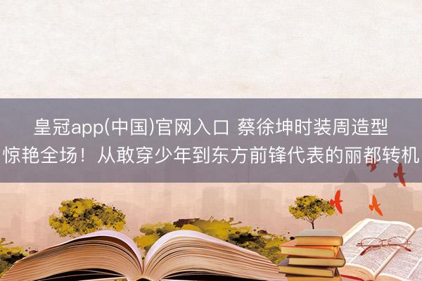 皇冠app(中国)官网入口 蔡徐坤时装周造型惊艳全场！从敢穿少年到东方前锋代表的丽都转机