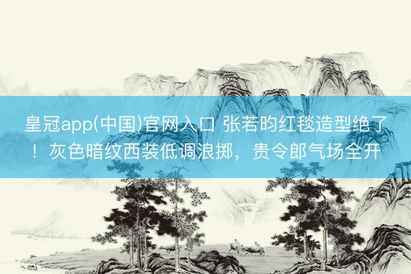 皇冠app(中国)官网入口 张若昀红毯造型绝了！灰色暗纹西装低调浪掷，贵令郎气场全开