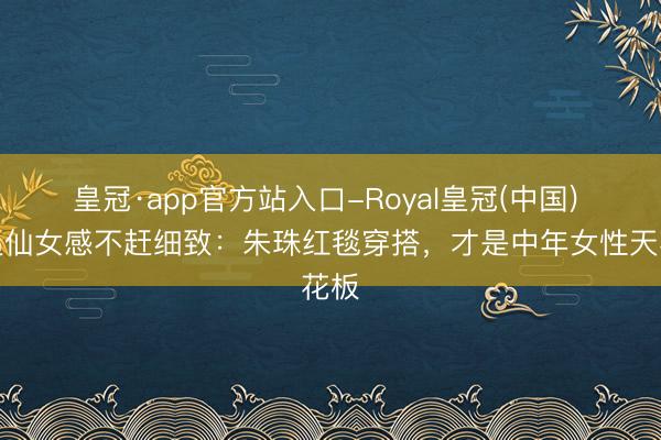 皇冠·app官方站入口-Royal皇冠(中国) 不追仙女感不赶细致：朱珠红毯穿搭，才是中年女性天花板