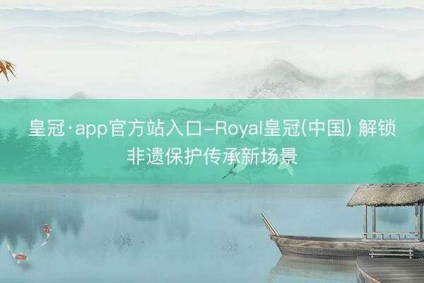 皇冠·app官方站入口-Royal皇冠(中国) 解锁非遗保护传承新场景