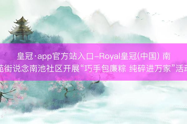 皇冠·app官方站入口-Royal皇冠(中国) 南苑街说念南池社区开展“巧手包廉粽 纯碎进万家”活动