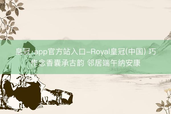 皇冠·app官方站入口-Royal皇冠(中国) 巧作念香囊承古韵 邻居端午纳安康