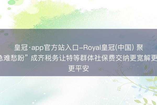 皇冠·app官方站入口-Royal皇冠(中国) 聚焦“急难愁盼” 成齐税务让特等群体社保费交纳更宽解更平安