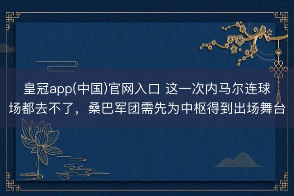 皇冠app(中国)官网入口 这一次内马尔连球场都去不了，桑巴军团需先为中枢得到出场舞台