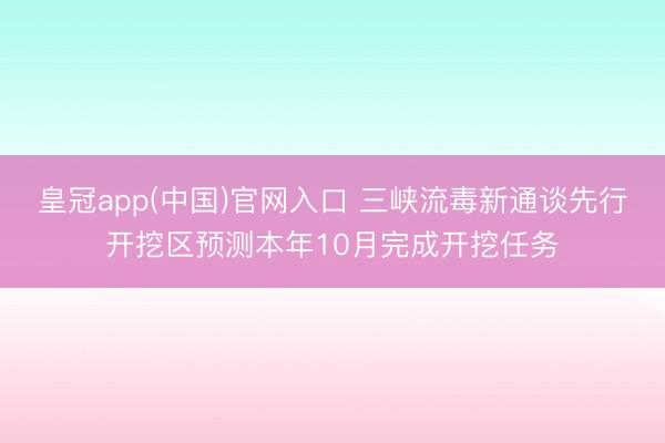 皇冠app(中国)官网入口 三峡流毒新通谈先行开挖区预测本年10月完成开挖任务