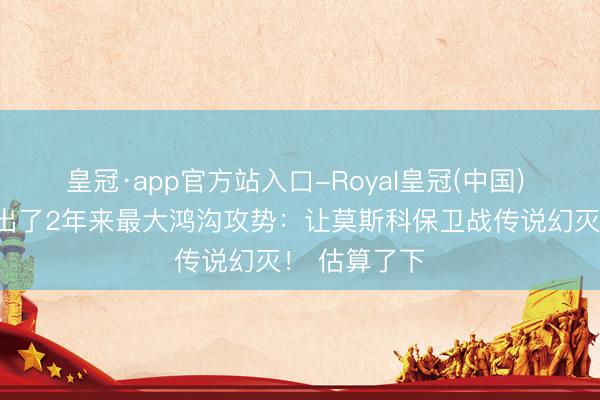 皇冠·app官方站入口-Royal皇冠(中国) 乌军,竟打出了2年来最大鸿沟攻势:让莫斯科保卫战传说幻灭! 估算了下