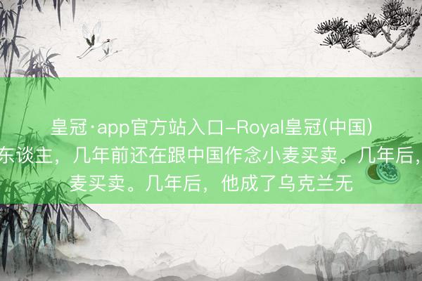 皇冠·app官方站入口-Royal皇冠(中国) 一个卖食粮的商东谈主，几年前还在跟中国作念小麦买卖。几年后，他成了乌克兰无