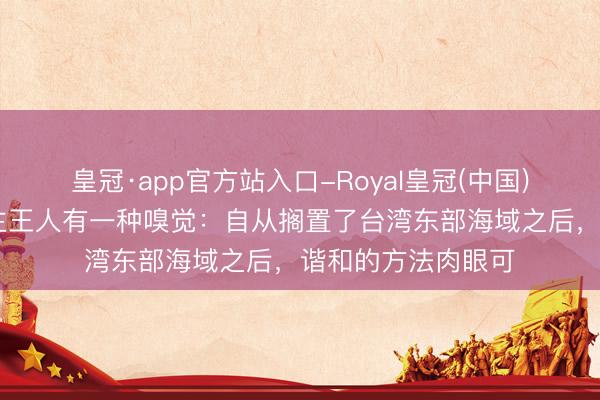 皇冠·app官方站入口-Royal皇冠(中国) 应该好多东说念主王人有一种嗅觉：自从搁置了台湾东部海域之后，谐和的方法肉眼可